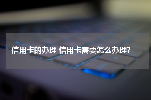 信用卡的办理 信用卡需要怎么办理？