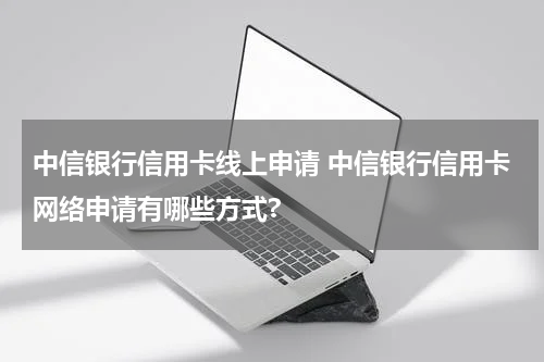 中信银行信用卡线上申请 中信银行信用卡网络申请有哪些方式?