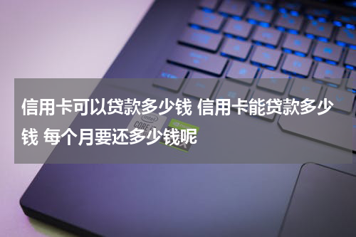 信用卡可以贷款多少钱 信用卡能贷款多少钱 每个月要还多少钱呢