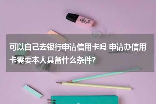 可以自己去银行申请信用卡吗 申请办信用卡需要本人具备什么条件？