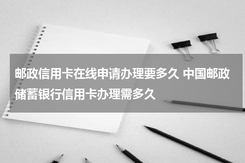 邮政信用卡在线申请办理要多久 中国邮政储蓄银行信用卡办理需多久