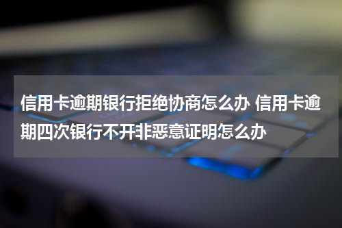 信用卡逾期银行拒绝协商怎么办 信用卡逾期四次银行不开非恶意证明怎么办