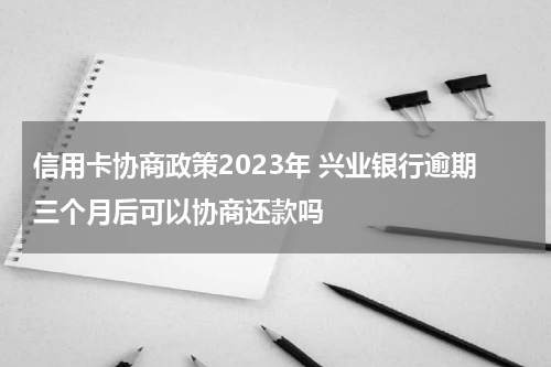 信用卡协商政策2023年 兴业银行逾期三个月后可以协商还款吗