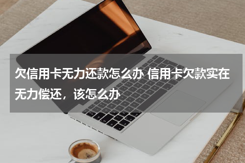 欠信用卡无力还款怎么办 信用卡欠款实在无力偿还，该怎么办
