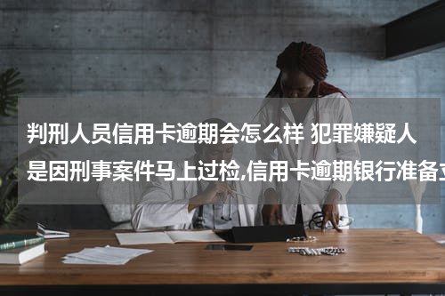 判刑人员信用卡逾期会怎么样 犯罪嫌疑人是因刑事案件马上过检,信用卡逾期银行准备立案起诉对之前所犯的刑事案件有影响吗