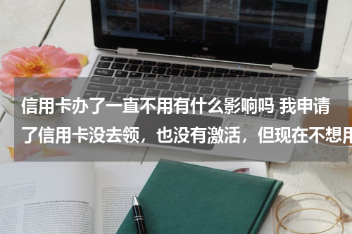 信用卡办了一直不用有什么影响吗 我申请了信用卡没去领，也没有激活，但现在不想用了，不知道会不会影响我的信用，不去领会不会扣费。