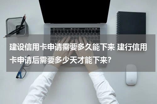 建设信用卡申请需要多久能下来 建行信用卡申请后需要多少天才能下来？