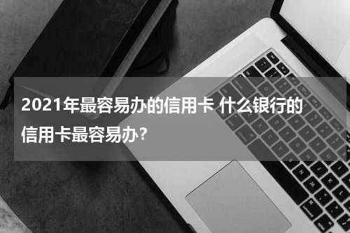 2021年最容易办的信用卡 什么银行的信用卡最容易办？