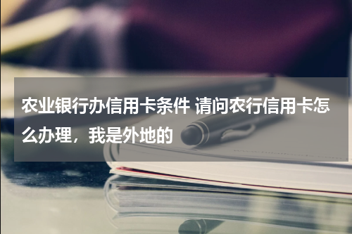 农业银行办信用卡条件 请问农行信用卡怎么办理，我是外地的