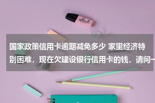 国家政策信用卡逾期减免多少 家里经济特别困难，现在欠建设银行信用卡的钱，请问一下建设银行有减免政策吗