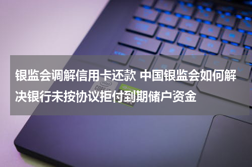 银监会调解信用卡还款 中国银监会如何解决银行未按协议拒付到期储户资金