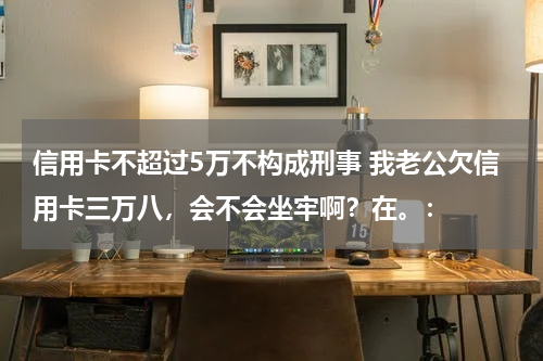 信用卡不超过5万不构成刑事 我老公欠信用卡三万八，会不会坐牢啊？在。：
