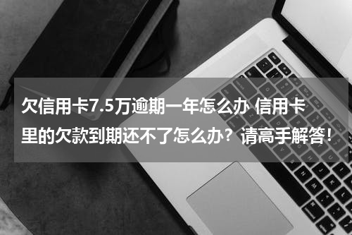 欠信用卡7.5万逾期一年怎么办 信用卡里的欠款到期还不了怎么办？请高手解答！