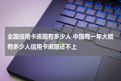 全国信用卡逾期有多少人 中国有一年大概有多少人信用卡逾期还不上