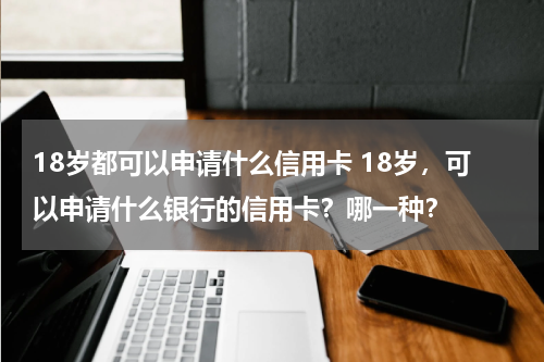 18岁都可以申请什么信用卡 18岁，可以申请什么银行的信用卡？哪一种？