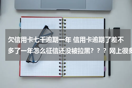 欠信用卡七千逾期一年 信用卡逾期了差不多了一年怎么征信还没被拉黑？？？网上很多人说逾期三个月就拉黑，