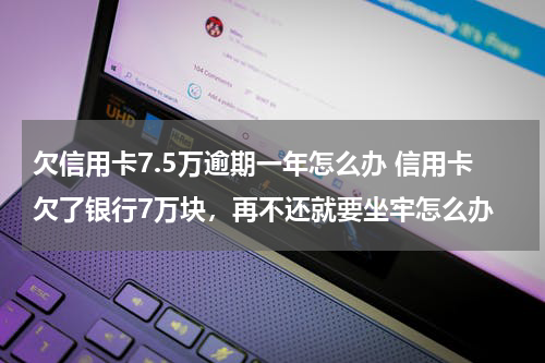 欠信用卡7.5万逾期一年怎么办 信用卡欠了银行7万块，再不还就要坐牢怎么办