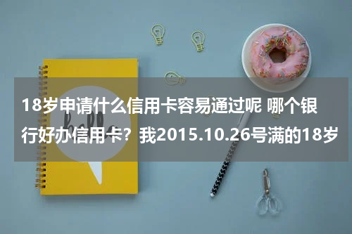 18岁申请什么信用卡容易通过呢 哪个银行好办信用卡？我2015.10.26号满的18岁