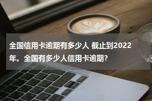 全国信用卡逾期有多少人 截止到2022年。全国有多少人信用卡逾期？