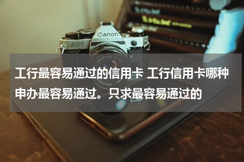 工行最容易通过的信用卡 工行信用卡哪种申办最容易通过。只求最容易通过的