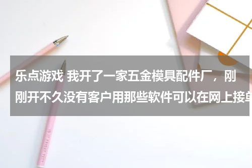 乐点游戏 我开了一家五金模具配件厂，刚刚开不久没有客户用那些软件可以在网上接单，求带
