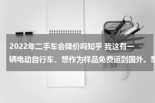 2022年二手车会降价吗知乎 我这有一辆电动自行车，想作为样品免费运到国外。想问一下这样报关需要什么材料和手续。