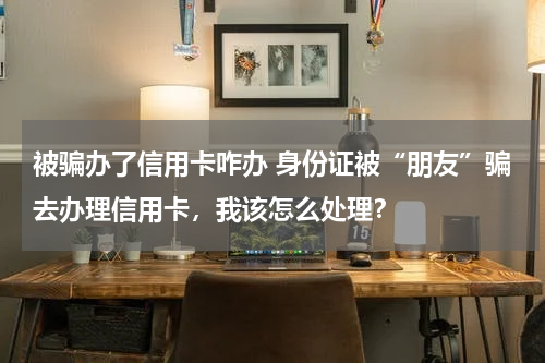 被骗办了信用卡咋办 身份证被“朋友”骗去办理信用卡，我该怎么处理？