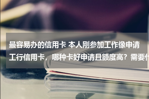 最容易办的信用卡 本人刚参加工作像申请工行信用卡，哪种卡好申请且额度高？需要什么证件吗？