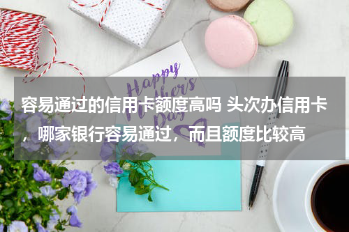 容易通过的信用卡额度高吗 头次办信用卡，哪家银行容易通过，而且额度比较高