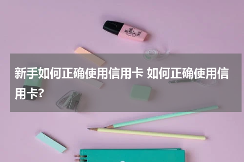 新手如何正确使用信用卡 如何正确使用信用卡?