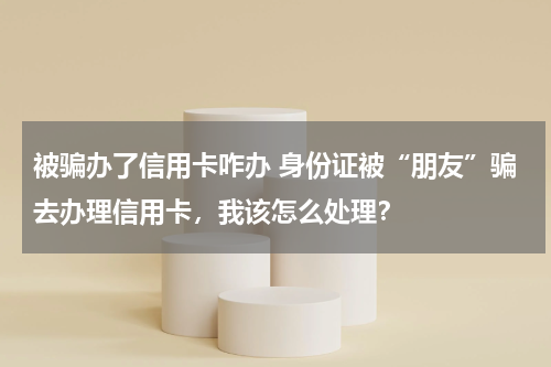 被骗办了信用卡咋办 身份证被“朋友”骗去办理信用卡，我该怎么处理？