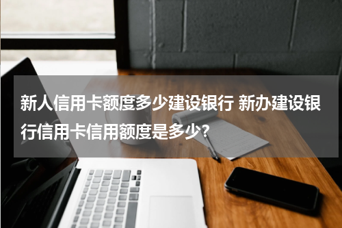 新人信用卡额度多少建设银行 新办建设银行信用卡信用额度是多少？