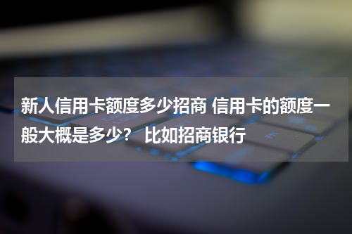 新人信用卡额度多少招商 信用卡的额度一般大概是多少？ 比如招商银行