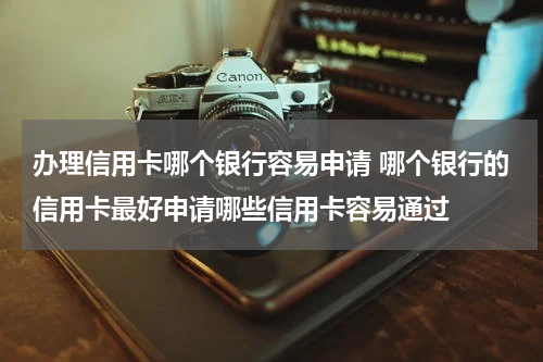 办理信用卡哪个银行容易申请 哪个银行的信用卡最好申请哪些信用卡容易通过