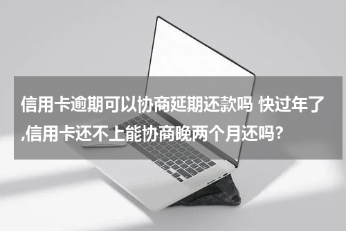 信用卡逾期可以协商延期还款吗 快过年了,信用卡还不上能协商晚两个月还吗？