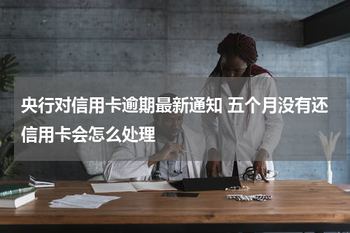 央行对信用卡逾期最新通知 五个月没有还信用卡会怎么处理