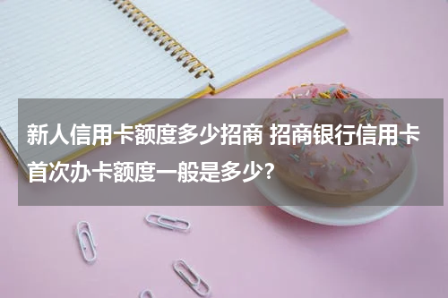 新人信用卡额度多少招商 招商银行信用卡首次办卡额度一般是多少？