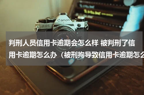 判刑人员信用卡逾期会怎么样 被判刑了信用卡逾期怎么办（被刑拘导致信用卡逾期怎么办）