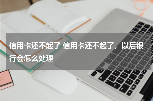 信用卡还不起了 信用卡还不起了，以后银行会怎么处理