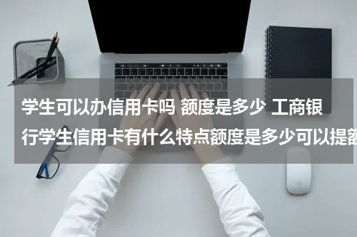 学生可以办信用卡吗 额度是多少 工商银行学生信用卡有什么特点额度是多少可以提额吗