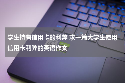 学生持有信用卡的利弊 求一篇大学生使用信用卡利弊的英语作文
