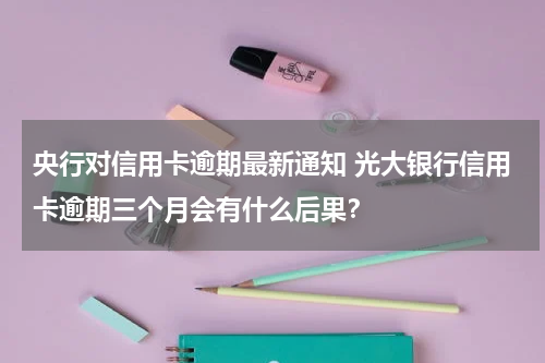 央行对信用卡逾期最新通知 光大银行信用卡逾期三个月会有什么后果？