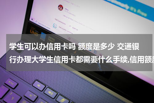 学生可以办信用卡吗 额度是多少 交通银行办理大学生信用卡都需要什么手续,信用额度是多少?