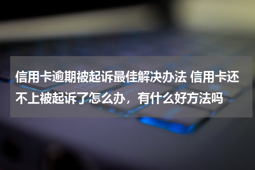 信用卡逾期被起诉最佳解决办法 信用卡还不上被起诉了怎么办，有什么好方法吗