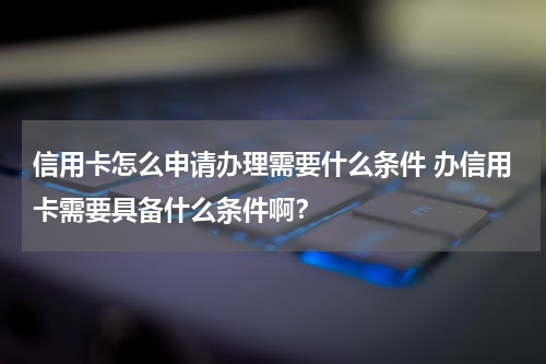 信用卡怎么申请办理需要什么条件 办信用卡需要具备什么条件啊？