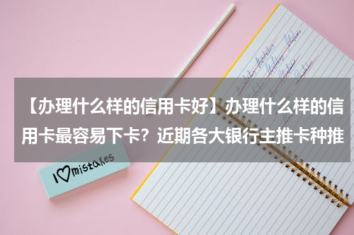 【办理什么样的信用卡好】办理什么样的信用卡最容易下卡？近期各大银行主推卡种推