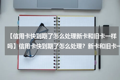 【信用卡快到期了怎么处理新卡和旧卡一样吗】信用卡快到期了怎么处理？新卡和旧卡一样吗？