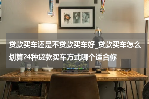 贷款买车还是不贷款买车好_贷款买车怎么划算?4种贷款买车方式哪个适合你