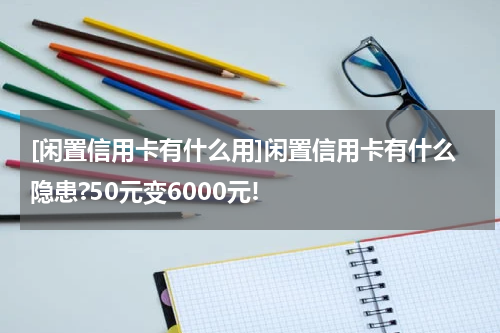 [闲置信用卡有什么用]闲置信用卡有什么隐患?50元变6000元!
