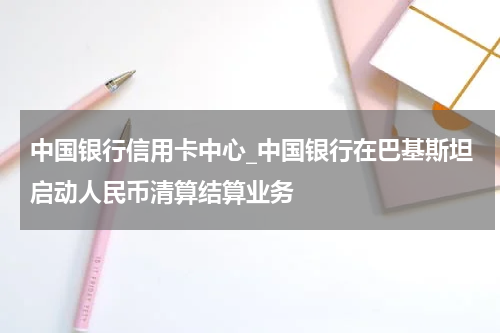 中国银行信用卡中心_中国银行在巴基斯坦启动人民币清算结算业务